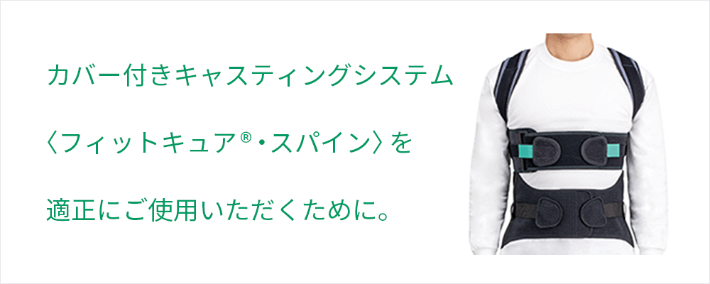 カバー付きキャスティングシステム〈フィットキュア®・スパイン〉を適正にご使用いただくために。