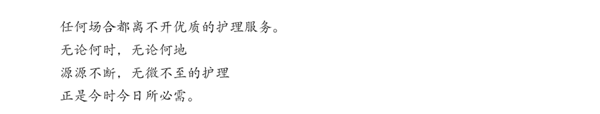 任何场合都离不开优质的护理服务。无论何时，无论何地 源源不断，无微不至的护理 正是今时今日所必需。