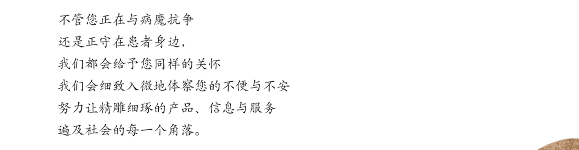 不管您正在与病魔抗争 还是正守在患者身边，我们都会给予您同样的关怀 我们会细致入微地体察您的不便与不安 努力让精雕细琢的产品、信息与服务 遍及社会的每一个角落。