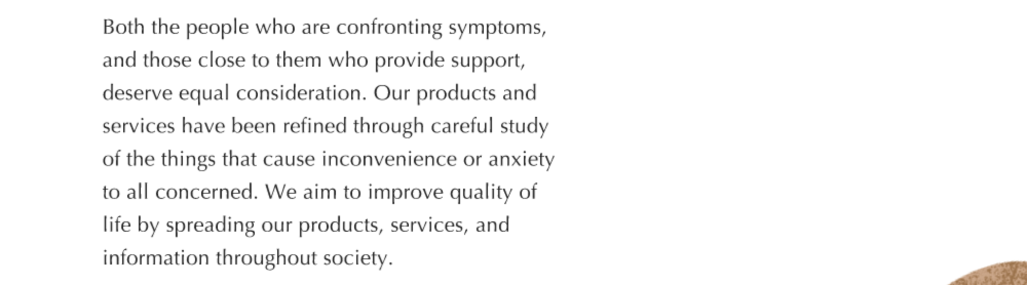 Both the people who are confronting symptoms, and those close to them who provide support, deserve equal consideration. Our products and services have been refined through careful study of the things that cause inconvenience or anxiety to all concerned. We aim to improve quality of life by spreading our products, services, and information throughout society.