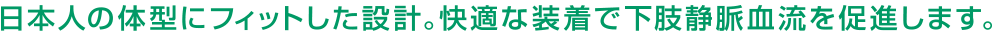 日本人の体型にフィットした設計。快適な装着で下肢静脈血流を促進します。