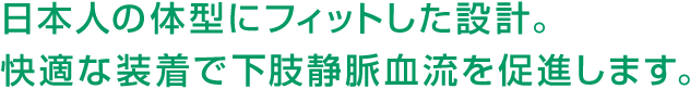 日本人の体型にフィットした設計。快適な装着で下肢静脈血流を促進します。