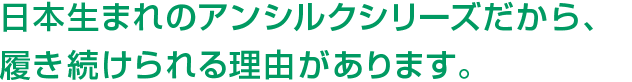 日本生まれのアンシルクシリーズだから、履き続けられる理由があります。